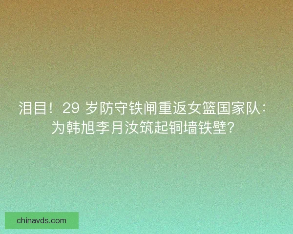 泪目！29 岁防守铁闸重返女篮国家队：为韩旭李月汝筑起铜墙铁壁？