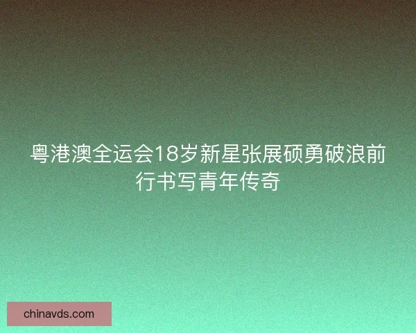 粤港澳全运会18岁新星张展硕勇破浪前行书写青年传奇